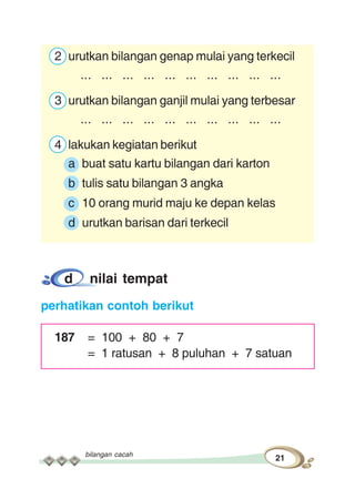 bilangan cacah
21
2 urutkan bilangan genap mulai yang terkecil
... ... ... ... ... ... ... ... ... ...
3 urutkan bilangan ganjil mulai yang terbesar
... ... ... ... ... ... ... ... ... ...
4 lakukan kegiatan berikut
a buat satu kartu bilangan dari karton
b tulis satu bilangan 3 angka
c 10 orang murid maju ke depan kelas
d urutkan barisan dari terkecil
d nilai tempat
perhatikan contoh berikut
187 = 100 + 80 + 7
= 1 ratusan + 8 puluhan + 7 satuan
 