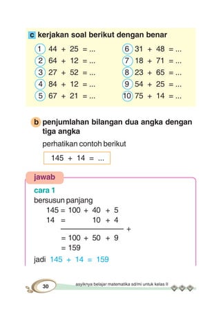 asyiknya belajar matematika sd/mi untuk kelas II
30
c kerjakan soal berikut dengan benar
1 44 + 25 = ... 6 31 + 48 = ...
2 64 + 12 = ... 7 18 + 71 = ...
3 27 + 52 = ... 8 23 + 65 = ...
4 84 + 12 = ... 9 54 + 25 = ...
5 67 + 21 = ... 10 75 + 14 = ...
b penjumlahan bilangan dua angka dengan
tiga angka
perhatikan contoh berikut
145 + 14 = ...
jawab
cara 1
bersusun panjang
145 = 100 + 40 + 5
14 = 10 + 4
––––––––––––––– +
= 100 + 50 + 9
= 159
jadi 145 + 14 = 159
 