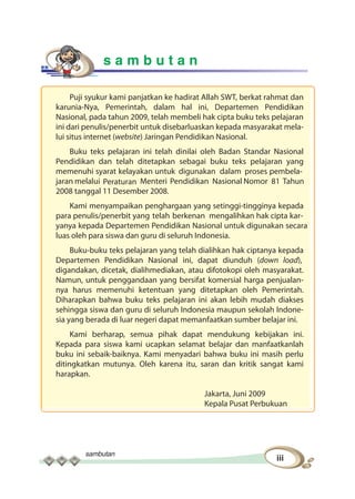 sambutan
iii
s a m b u t a n
Puji syukur kami panjatkan ke hadirat Allah SWT, berkat rahmat dan
karunia-Nya, Pemerintah, dalam hal ini, Departemen Pendidikan
Nasional, pada tahun 2009, telah membeli hak cipta buku teks pelajaran
ini dari penulis/penerbit untuk disebarluaskan kepada masyarakat mela-
lui situs internet (website) Jaringan Pendidikan Nasional.
Buku teks pelajaran ini telah dinilai oleh Badan Standar Nasional
Pendidikan dan telah ditetapkan sebagai buku teks pelajaran yang
memenuhi syarat kelayakan untuk digunakan dalam proses pembela-
jaran melalui Peraturan Menteri Pendidikan Nasional Nomor 81 Tahun
2008 tanggal 11 Desember 2008.
Kami menyampaikan penghargaan yang setinggi-tingginya kepada
para penulis/penerbit yang telah berkenan mengalihkan hak cipta kar-
yanya kepada Departemen Pendidikan Nasional untuk digunakan secara
luas oleh para siswa dan guru di seluruh Indonesia.
Buku-buku teks pelajaran yang telah dialihkan hak ciptanya kepada
Departemen Pendidikan Nasional ini, dapat diunduh (down load),
digandakan, dicetak, dialihmediakan, atau difotokopi oleh masyarakat.
Namun, untuk penggandaan yang bersifat komersial harga penjualan-
nya harus memenuhi ketentuan yang ditetapkan oleh Pemerintah.
Diharapkan bahwa buku teks pelajaran ini akan lebih mudah diakses
sehingga siswa dan guru di seluruh Indonesia maupun sekolah Indone-
sia yang berada di luar negeri dapat memanfaatkan sumber belajar ini.
Kami berharap, semua pihak dapat mendukung kebijakan ini.
Kepada para siswa kami ucapkan selamat belajar dan manfaatkanlah
buku ini sebaik-baiknya. Kami menyadari bahwa buku ini masih perlu
ditingkatkan mutunya. Oleh karena itu, saran dan kritik sangat kami
harapkan.
Jakarta, Juni 2009
Kepala Pusat Perbukuan
 