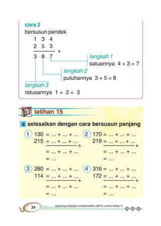 asyiknya belajar matematika sd/mi untuk kelas II
34
cara 2
bersusun pendek
1 3 4
2 5 3
––––––– +
3 8 7 langkah 1
satuannya 4 + 3 = 7
langkah 2
puluhannya 3 + 5 = 8
langkah 3
ratusannya 1 + 2 = 3
latihan 15
a selesaikan dengan cara bersusun panjang
1 130 = ... + ... + ... 2 170 = ... + ... + ...
215 = ... + ... + ... 219 = ... + ... + ...
–––––––––– + –––––––––– +
= ... + ... + ... = ... + ... + ...
= ... = ...
3 280 = ... + ... + ... 4 316 = ... + ... + ...
114 = ... + ... + ... 172 = ... + ... + ...
–––––––––– + –––––––––– +
= ... + ... + ... = ... + ... + ...
= ... = ...
 