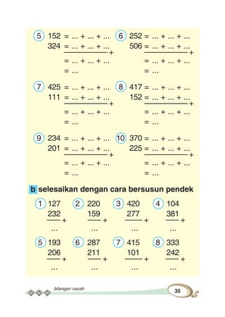 bilangan cacah
35
5 152 = ... + ... + ... 6 252 = ... + ... + ...
324 = ... + ... + ... 506 = ... + ... + ...
–––––––––– + –––––––––– +
= ... + ... + ... = ... + ... + ...
= ... = ...
7 425 = ... + ... + ... 8 417 = ... + ... + ...
111 = ... + ... + ... 152 = ... + ... + ...
–––––––––– + –––––––––– +
= ... + ... + ... = ... + ... + ...
= ... = ...
9 234 = ... + ... + ... 10 370 = ... + ... + ...
201 = ... + ... + ... 225 = ... + ... + ...
–––––––––– + –––––––––– +
= ... + ... + ... = ... + ... + ...
= ... = ...
b selesaikan dengan cara bersusun pendek
1 127 2 220 3 420 4 104
232 159 277 381
––– + ––– + –––– + ––– +
... ... ... ...
5 193 6 287 7 415 8 333
206 211 101 242
––– + ––– + –––– + ––– +
... ... ... ...
 
