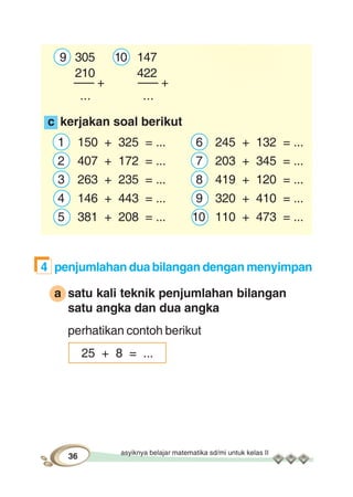 asyiknya belajar matematika sd/mi untuk kelas II
36
9 305 10 147
210 422
––– + ––– +
... ...
c kerjakan soal berikut
1 150 + 325 = ... 6 245 + 132 = ...
2 407 + 172 = ... 7 203 + 345 = ...
3 263 + 235 = ... 8 419 + 120 = ...
4 146 + 443 = ... 9 320 + 410 = ...
5 381 + 208 = ... 10 110 + 473 = ...
4 penjumlahan dua bilangan dengan menyimpan
a satu kali teknik penjumlahan bilangan
satu angka dan dua angka
perhatikan contoh berikut
25 + 8 = ...
 