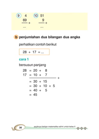 asyiknya belajar matematika sd/mi untuk kelas II
38
9 4 10 51
69 9
––– + ––– +
... ...
b penjumlahan dua bilangan dua angka
perhatikan contoh berikut
28 + 17 = ...
cara 1
bersusun panjang
28 = 20 + 8
17 = 10 + 7
–––––––––––––– +
= 30 + 15
= 30 + 10 + 5
= 40 + 5
= 45
 