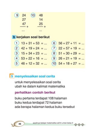 asyiknya belajar matematika sd/mi untuk kelas II
46
9 24 10 48
27 14
47 25
––– + ––– +
... ...
b kerjakan soal berikut
1 13 + 31 + 53 = ... 6 56 + 27 + 11 = ...
2 42 + 19 + 24 = ... 7 22 + 57 + 19 = ...
3 15 + 34 + 23 = ... 8 51 + 30 + 29 = ...
4 53 + 22 + 16 = ... 9 26 + 21 + 19 = ...
5 46 + 12 + 32 = ... 10 54 + 18 + 27 = ...
5 menyelesaikan soal cerita
untuk menyelesaikan soal cerita
ubah ke dalam kalimat matematika
perhatikan contoh berikut
buku pertama terdapat 108 halaman
buku kedua terdapat 72 halaman
ada berapa halaman kedua buku tersebut
 