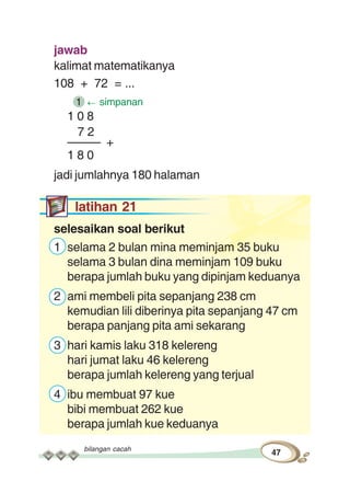 bilangan cacah
47
jawab
kalimat matematikanya
108 + 72 = ...
1 simpanan
1 0 8
7 2
––––– +
1 8 0
jadi jumlahnya 180 halaman
latihan 21
selesaikan soal berikut
1 selama 2 bulan mina meminjam 35 buku
selama 3 bulan dina meminjam 109 buku
berapa jumlah buku yang dipinjam keduanya
2 ami membeli pita sepanjang 238 cm
kemudian lili diberinya pita sepanjang 47 cm
berapa panjang pita ami sekarang
3 hari kamis laku 318 kelereng
hari jumat laku 46 kelereng
berapa jumlah kelereng yang terjual
4 ibu membuat 97 kue
bibi membuat 262 kue
berapa jumlah kue keduanya
 