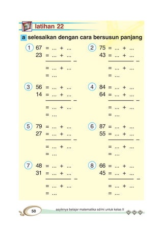 asyiknya belajar matematika sd/mi untuk kelas II
50
latihan 22
a selesaikan dengan cara bersusun panjang
1 67 = ... + ... 2 75 = ... + ...
23 = ... + ... 43 = ... + ...
–––––––– – –––––––– –
= ... + ... = ... + ...
= ... = ...
3 56 = ... + ... 4 84 = ... + ...
14 = ... + ... 64 = ... + ...
–––––––– – –––––––– –
= ... + ... = ... + ...
= ... = ...
5 79 = ... + ... 6 87 = ... + ...
27 = ... + ... 55 = ... + ...
–––––––– – –––––––– –
= ... + ... = ... + ...
= ... = ...
7 48 = ... + ... 8 66 = ... + ...
31 = ... + ... 45 = ... + ...
–––––––– – –––––––– –
= ... + ... = ... + ...
= ... = ...
 