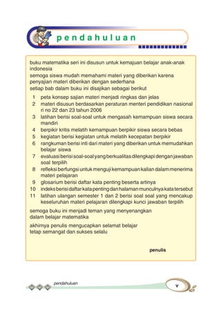 pendahuluan
v
p e n d a h u l u a n
buku matematika seri ini disusun untuk kemajuan belajar anak-anak
indonesia
semoga siswa mudah memahami materi yang diberikan karena
penyajian materi diberikan dengan sederhana
setiap bab dalam buku ini disajikan sebagai berikut
1 peta konsep sajian materi menjadi ringkas dan jelas
2 materi disusun berdasarkan peraturan menteri pendidikan nasional
ri no 22 dan 23 tahun 2006
3 latihan berisi soal-soal untuk mengasah kemampuan siswa secara
mandiri
4 berpikir kritis melatih kemampuan berpikir siswa secara bebas
5 kegiatan berisi kegiatan untuk melatih kecepatan berpikir
6 rangkuman berisi inti dari materi yang diberikan untuk memudahkan
belajar siswa
7 evaluasiberisisoal-soalyangberkualitasdilengkapidenganjawaban
soal terpilih
8 refleksi berfungsi untuk menguji kemampuan kalian dalam menerima
materi pelajaran
9 glosarium berisi daftar kata penting beserta artinya
10 indeksberisidaftarkatapentingdanhalamanmunculnyakatatersebut
11 latihan ulangan semester 1 dan 2 berisi soal soal yang mencakup
keseluruhan materi pelajaran dilengkapi kunci jawaban terpilih
semoga buku ini menjadi teman yang menyenangkan
dalam belajar matematika
akhirnya penulis mengucapkan selamat belajar
tetap semangat dan sukses selalu
penulis
 