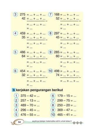 asyiknya belajar matematika sd/mi untuk kelas II
54
3 275 = ... + ... + ... 7 168 = ... + ... + ...
42 = ... + ... + ... 52 = ... + ... + ...
–––––––––– – –––––––––– –
= ... + ... + ... = ... + ... + ...
= ... = ...
4 459 = ... + ... + ... 8 297 = ... + ... + ...
35 = ... + ... + ... 45 = ... + ... + ...
–––––––––– – –––––––––– –
= ... + ... + ... = ... + ... + ...
= ... = ...
5 486 = ... + ... + ... 9 285 = ... + ... + ...
64 = ... + ... + ... 60 = ... + ... + ...
–––––––––– – –––––––––– –
= ... + ... + ... = ... + ... + ...
= ... = ...
6 454 = ... + ... + ... 10 498 = ... + ... + ...
32 = ... + ... + ... 74 = ... + ... + ...
–––––––––– – –––––––––– –
= ... + ... + ... = ... + ... + ...
= ...
b kerjakan pengurangan berikut
1 375 – 42 = ... 6 179 – 15 = ...
2 257 – 13 = ... 7 299 – 75 = ...
3 489 – 70 = ... 8 250 – 20 = ...
4 296 – 45 = ... 9 369 – 47 = ...
5 476 – 55 = ... 10 465 – 41 = ...
 