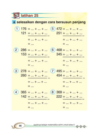 asyiknya belajar matematika sd/mi untuk kelas II
56
latihan 25
a selesaikan dengan cara bersusun panjang
1 176 = ... + ... + ... 5 472 = ... + ... + ...
121 = ... + ... + ... 251 = ... + ... + ...
–––––––––– – –––––––––– –
= ... + ... + ... = ... + ... + ...
= ... = ...
2 286 = ... + ... + ... 6 468 = ... + ... + ...
153 = ... + ... + ... 345 = ... + ... + ...
–––––––––– – –––––––––– –
= ... + ... + ... = ... + ... + ...
= ... = ...
3 278 = ... + ... + ... 7 495 = ... + ... + ...
260 = ... + ... + ... 454 = ... + ... + ...
–––––––––– – –––––––––– –
= ... + ... + ... = ... + ... + ...
= ... = ...
4 365 = ... + ... + ... 8 369 = ... + ... + ...
142 = ... + ... + ... 222 = ... + ... + ...
–––––––––– – –––––––––– –
= ... + ... + ... = ... + ... + ...
= ... = ...
 