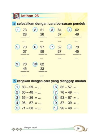 bilangan cacah
59
latihan 26
a selesaikan dengan cara bersusun pendek
1 73 2 51 3 84 4 62
28 26 37 49
––– – ––– – –––– – ––– –
... ... ... ...
5 70 6 97 7 52 8 73
37 58 27 45
––– – ––– – –––– – ––– –
... ... ... ...
9 73 10 62
45 33
––– – ––– –
... ...
b kerjakan dengan cara yang dianggap mudah
1 83 – 29 = ... 6 82 – 57 = ...
2 60 – 48 = ... 7 76 – 49 = ...
3 55 – 36 = ... 8 93 – 67 = ...
4 96 – 57 = ... 9 87 – 39 = ...
5 71 – 38 = ... 10 96 – 48 = ...
 