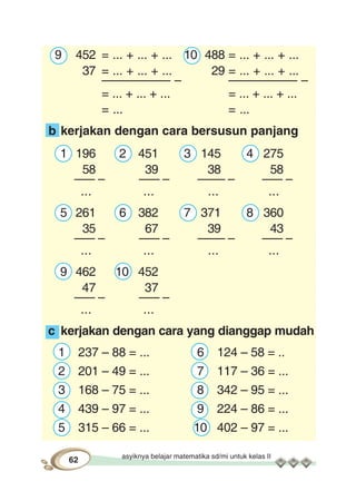 asyiknya belajar matematika sd/mi untuk kelas II
62
9 452 = ... + ... + ... 10 488 = ... + ... + ...
37 = ... + ... + ... 29 = ... + ... + ...
–––––––––– – –––––––––– –
= ... + ... + ... = ... + ... + ...
= ... = ...
b kerjakan dengan cara bersusun panjang
1 196 2 451 3 145 4 275
58 39 38 58
––– – ––– – –––– – ––– –
... ... ... ...
5 261 6 382 7 371 8 360
35 67 39 43
––– – ––– – –––– – ––– –
... ... ... ...
9 462 10 452
47 37
––– – ––– –
... ...
c kerjakan dengan cara yang dianggap mudah
1 237 – 88 = ... 6 124 – 58 = ..
2 201 – 49 = ... 7 117 – 36 = ...
3 168 – 75 = ... 8 342 – 95 = ...
4 439 – 97 = ... 9 224 – 86 = ...
5 315 – 66 = ... 10 402 – 97 = ...
 