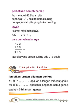 asyiknya belajar matematika sd/mi untuk kelas II
66
perhatikan contoh berikut
ibu membeli 432 buah pita
sebanyak 219 pita bernama kuning
berapa jumlah pita yang bukan kuning
jawab
kalimat matematikanya:
432 – 219 = ...
cara penyelesaiannya
4 3 2
2 1 9
––––– –
2 1 3
jadi pita yang bukan kuning ada 213 buah
b e r p i k i r k r i t i s
lanjutkan urutan bilangan berikut
11 9 7 ... ... ... apakah bilangan tersebut ganjil
10 8 6 ... ... ... apakah bilangan tersebut genap
apakah 0 bilangan genap
 