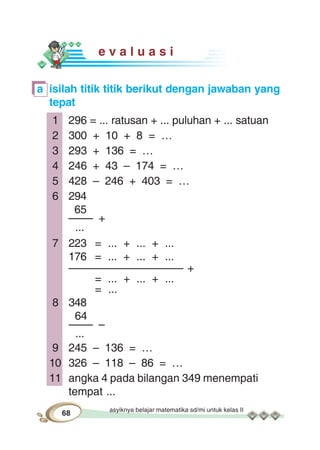 asyiknya belajar matematika sd/mi untuk kelas II
68
e v a l u a s i
a isilah titik titik berikut dengan jawaban yang
tepat
1 296 = ... ratusan + ... puluhan + ... satuan
2 300 + 10 + 8 = …
3 293 + 136 = …
4 246 + 43 – 174 = …
5 428 – 246 + 403 = …
6 294
65
–––– +
...
7 223 = ... + ... + ...
176 = ... + ... + ...
––––––––––––––––––– +
= ... + ... + ...
= ...
8 348
64
–––– –
...
9 245 – 136 = …
10 326 – 118 – 86 = …
11 angka 4 pada bilangan 349 menempati
tempat ...
 