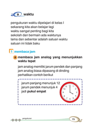 pengukuran
73
a waktu
pengukuran waktu dipelajari di kelas I
sekarang kita akan belajar lagi
waktu sangat penting bagi kita
sekolah dan bermain ada waktunya
lama dan sebentar adalah satuan waktu
satuan ini tidak baku
1 membaca jam
a membaca jam analog yang menunjukkan
waktu tepat
jam analog memiliki jarum pendek dan panjang
jam analog biasa dipasang di dinding
perhatikan contoh berikut
jarum panjang menunjuk 12
jarum pendek menunjuk 4
jadi pukul empat
 