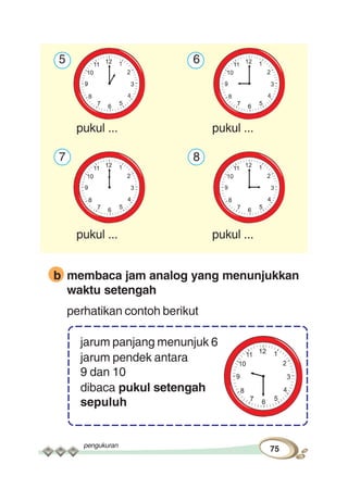 pengukuran
75
5 6
pukul ... pukul ...
7 8
pukul ... pukul ...
b membaca jam analog yang menunjukkan
waktu setengah
perhatikan contoh berikut
jarum panjang menunjuk 6
jarum pendek antara
9 dan 10
dibaca pukul setengah
sepuluh
 