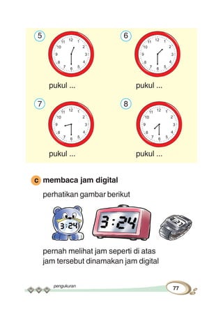 pengukuran
77
5 6
pukul ... pukul ...
7 8
pukul ... pukul ...
c membaca jam digital
perhatikan gambar berikut
pernah melihat jam seperti di atas
jam tersebut dinamakan jam digital
 