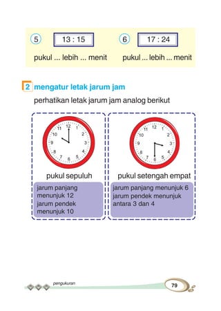 pengukuran
79
5 13 : 15 6 17 : 24
pukul ... lebih ... menit pukul ... lebih ... menit
2 mengatur letak jarum jam
perhatikan letak jarum jam analog berikut
pukul sepuluh pukul setengah empat
jarum panjang menunjuk 6
jarum pendek menunjuk
antara 3 dan 4
jarum panjang
menunjuk 12
jarum pendek
menunjuk 10
 