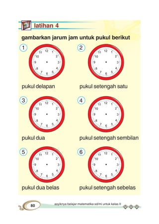 asyiknya belajar matematika sd/mi untuk kelas II
80
latihan 4
gambarkan jarum jam untuk pukul berikut
1 2
pukul delapan pukul setengah satu
3 4
pukul dua pukul setengah sembilan
5 6
pukul dua belas pukul setengah sebelas
 