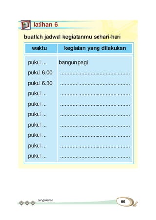 pengukuran
85
latihan 6
buatlah jadwal kegiatanmu sehari-hari
waktu kegiatan yang dilakukan
pukul ... bangun pagi
pukul 6.00 ..............................................
pukul 6.30 ..............................................
pukul ... ..............................................
pukul ... ..............................................
pukul ... ..............................................
pukul ... ..............................................
pukul ... ..............................................
pukul ... ..............................................
pukul ... ..............................................
 