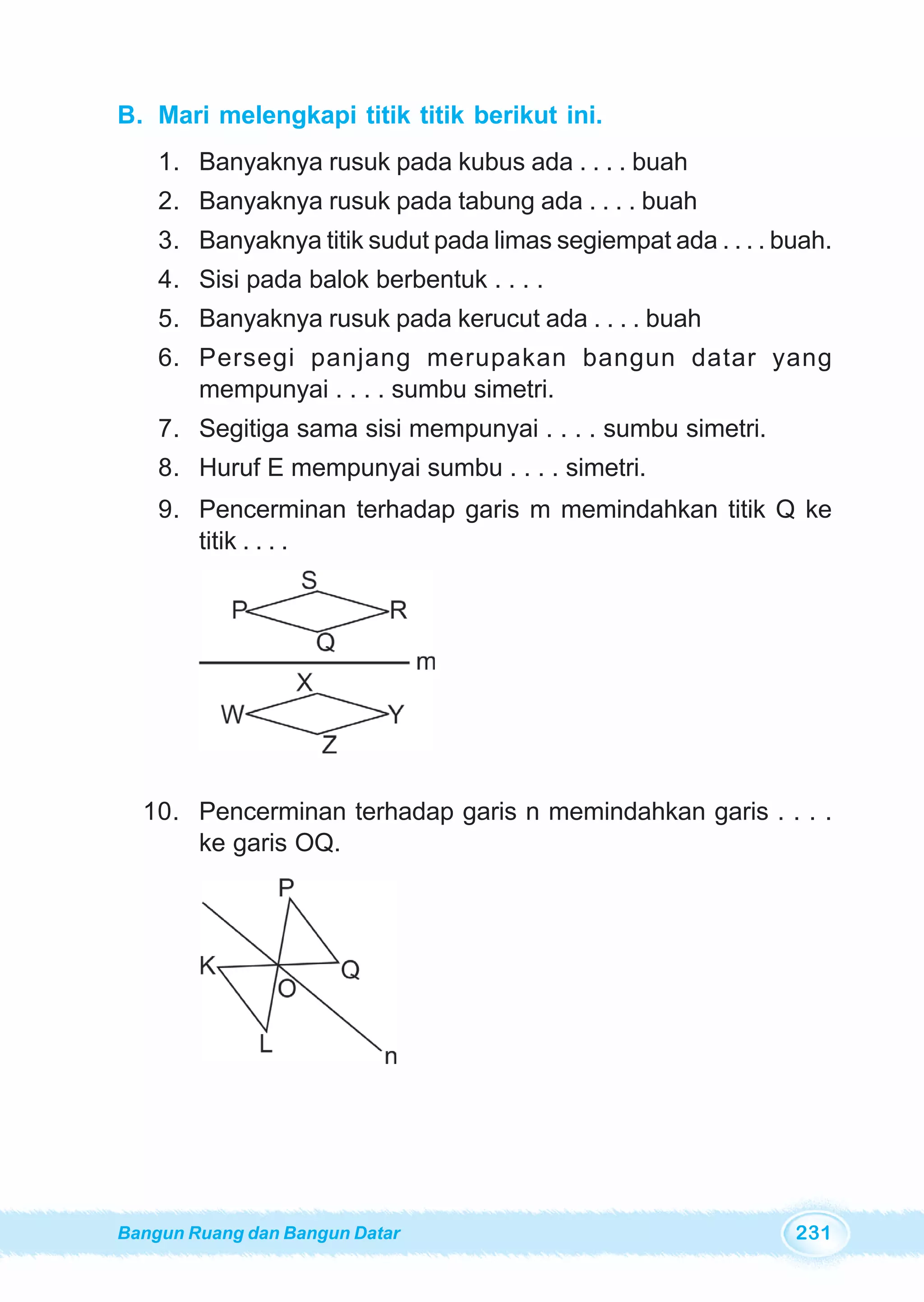 Bangun Ruang dan Bangun Datar 231
B. Mari melengkapi titik titik berikut ini.
1. Banyaknya rusuk pada kubus ada . . . . buah
2. Banyaknya rusuk pada tabung ada . . . . buah
3. Banyaknya titik sudut pada limas segiempat ada . . . . buah.
4. Sisi pada balok berbentuk . . . .
5. Banyaknya rusuk pada kerucut ada . . . . buah
6. Persegi panjang merupakan bangun datar yang
mempunyai . . . . sumbu simetri.
7. Segitiga sama sisi mempunyai . . . . sumbu simetri.
8. Huruf E mempunyai sumbu . . . . simetri.
9. Pencerminan terhadap garis m memindahkan titik Q ke
titik . . . .
10. Pencerminan terhadap garis n memindahkan garis . . . .
ke garis OQ.
 
