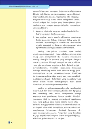 Pendidikan Kewarganegaraan SMP Kelas VIII


                                 bidang kehidupan manusia. Notonegoro sebagaimana
                                 dikutip oleh Kaelan mengemukakan, bahwa Ideologi
                                 negara dalam arti cita-cita negara atau cita-cita yang
                                 menjadi dasar bagi suatu sistem kenegaraan untuk
                                 seluruh rakyat dan bangsa yang bersangkutan pada
                                 hakikatnya merupakan asas kerokhanian yang antara
                                 lain memiliki ciri:
                                 1) Mempunyai derajat yang tertinggi sebagai nilai hi-
                                     dup kebangsaan dan kenegaraan;
                                 2) Mewujudkan suatu asas kerokhanian, pandangan
                                     dunia, pedoman hidup, pegangan hidup yang di-
                                     pelihara, dikembangkan, diamalkan, dilestarikan
                                     kepada generasi berikutnya, diperjuangkan dan
                                     dipertahankan dengan kesediaan berkorban.

                                      Ideologi merupakan cerminan cara berﬁkir
                                 orang atau masyarakat yang sekaligus membentuk
                                 orang       atau   masyarakat     itu    menuju cita-citanya.
                                 Ideologi merupakan sesuatu yang dihayati menjadi
                                 suatu keyakinan. Ideologi merupakan suatu pilihan
                                 yang jelas membawa komitmen (keterikatan) untuk
                                 mewujudkannya.           Semakin        mendalam     kesadaran
                                 ideologis seseorang, maka akan semakin tinggi pula
                                 komitmennya           untuk melaksanakannya.         Komitmen
                                 itu tercermin dalam sikap seseorang yang meyakini
                                 ideologinya sebagai        ketentuan yang mengikat, yang
                                 harus       ditaati    dalam   kehidupannya,       baik    dalam
                                 kehidupan pribadi ataupun masyarakat.

                                     Ideologi berintikan seperangkat nilai yang bersifat
                                 menyeluruh dan mendalam yang dimiliki dan dipegang
                                 oleh       seseorang    atau   suatu     masyarakat       sebagai
                                 wawasan atau pandangan hidup mereka. Melalui
                                 rangkaian nilai itu mereka mengetahui bagaimana
                                 cara yang paling baik, yaitu secara moral atau
                                 normatif dianggap benar dan adil, dalam bersikap dan
                                 bertingkah laku untuk memelihara, mempertahankan,
                                 membangun             kehidupan    duniawi     bersama        de-
                                 ngan berbagai dimensinya. Pengertian yang demikian
                                 itu juga dapat dikembangkan untuk masyarakat yang
                                 lebih luas, yaitu masyarakat bangsa.

   4
 
