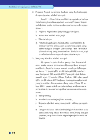 Pendidikan Kewarganegaraan SMP Kelas VIII


                             2. Pegawai Negeri menerima hadiah yang berhubungan
                                 dengan jabatan adalah korupsi.

                                     Pasal 11 UU no. 20 tahun 2001 menyatakan, bahwa
                                 Untuk menyimpulkan apakah seorang Pegawai Negeri
                                 melakukan suatu perbuatan korupsi memenuhi unsur-
                                 unsur :
                                 a. Pegawai Negeri atau penyelenggara Negara,
                                 b. Menerima hadiah atau janji,
                                 c. Diketahuinya,
                                 d. Patut diduga bahwa hadiah atau janji tersebut di-
                                      berikan karena kekuasaan atau kewenangan yang
                                      berhubungan dengan jabatannya dan menurut
                                      pikiran orang yang memberikan hadiah atau janji
                                      tersebut ada hubungan dengan jabatannya.

                             3. Menyuap advokat adalah korupsi.

                                       Mengacu kepada kedua pengertian korupsi di
                                 atas, maka suatu perbuatan dikatagorikan korupsi
                                 apabila terdapat beberapa syarat, misalnya dalam pa-
                                 sal 6 ayat (1) huruf a UU no. 20 tahun 2001 yang ber-
                                 asal dari pasal 210 ayat (1) KUHP yang dirujuk dalam
                                 pasal 1 ayat (1) huruf e UU no. 3 tahun 1971, dan pasal
                                 6 UU no.31 tahun 1999 sebagai tindak pidana korupsi
                                 yang kemudian dirumuskan ulang pada UU no. 20 ta-
                                 hun 2001, maka untuk menyimpulkan apakah suatu
                                 perbuatan termasuk korupsi harus memenuhi unsur-
                                 unsur :
                                 a. Setiap orang,
                                 b. Memberi atau menjanjikan sesuatu,
                                 c. Kepada advokat yang menghadiri sidang pengadi-
                                      lan,
                                 d. Dengan maksud untuk mempengaruhi nasihat atau
                                      pendapat yang akan diberikan berhubung dengan
                                      perkara yang diserahkan kepada pengadilan untuk
                                      diadili.




   94
 