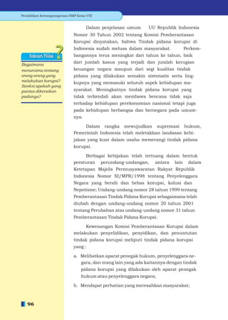 Pendidikan Kewarganegaraan SMP Kelas VIII


                                     Dalam penjelasan umum      UU Republik Indonesia
                              Nomor 30 Tahun 2002 tentang Komisi Pemberantasan
                              Korupsi dinyatakan, bahwa Tindak pidana korupsi di
                              Indonesia sudah meluas dalam masyarakat.         Perkem-
    Inkuiri Nilai             bangannya terus meningkat dari tahun ke tahun, baik
                              dari jumlah kasus yang terjadi dan jumlah kerugian
Bagaimana
menurutmu tentang             keuangan negara maupun dari segi kualitas tindak
orang-orang yang              pidana yang dilakukan semakin sistematis serta ling-
melakukan korupsi?            kupnya yang memasuki seluruh aspek kehidupan ma-
Sanksi apakah yang
pantas dikenakan              syarakat. Meningkatnya tindak pidana korupsi yang
padanya?                      tidak terkendali akan membawa bencana tidak saja
                              terhadap kehidupan perekonomian nasional tetapi juga
                              pada kehidupan berbangsa dan bernegara pada umum-
                              nya.

                                  Dalam rangka mewujudkan supremasi hukum,
                              Pemerintah Indonesia telah meletakkan landasan kebi-
                              jakan yang kuat dalam usaha memerangi tindak pidana
                              korupsi.

                                   Berbagai kebijakan telah tertuang dalam bentuk
                              peraturan perundang-undangan, antara lain dalam
                              Ketetapan Majelis Permusyawaratan Rakyat Republik
                              Indonesia Nomor XI/MPR/1998 tentang Penyelenggara
                              Negara yang bersih dan bebas korupsi, kolusi dan
                              Nepotisme; Undang-undang nomor 28 tahun 1999 tentang
                              Pemberantasan Tindak Pidana Korupsi sebagaimana telah
                              diubah dengan undang-undang nomor 20 tahun 2001
                              tentang Perubahan atas undang-undang nomor 31 tahun
                              Pemberantasan Tindak Pidana Korupsi.

                                   Kewenangan Komisi Pemberantasan Korupsi dalam
                              melakukan penyelidikan, penyidikan, dan penuntutan
                              tindak pidana korupsi meliputi tindak pidana korupsi
                              yang :

                              a. Melibatkan aparat penegak hukum, penyelenggara ne-
                                 gara, dan orang lain yang ada kaitannya dengan tindak
                                  pidana korupsi yang dilakukan oleh aparat penegak
                                  hukum atau penyelenggara negara;

                              b. Mendapat perhatian yang meresahkan masyarakat;



   96
 