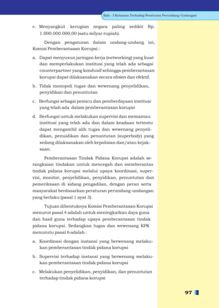 Bab - 3 Ketaatan Terhadap Peraturan Perundang-Undangan


c. Menyangkut     kerugian       negara   paling    sedikit   Rp.
   1.000.000.000,00 (satu milyar rupiah).

     Dengan pengaturan dalam undang-undang ini,
Komisi Pemberantasan Korupsi :

a. Dapat menyusun jaringan kerja (networking) yang kuat
   dan memperlakukan institusi yang telah ada sebagai
   counterpartner yang kondusif sehingga pemberantasan
   korupsi dapat dilaksanakan secara eﬁsien dan efektif.

b. Tidak monopoli tugas dan wewenang penyelidikan,
   penyidikan dan penuntutan

c. Berfungsi sebagai pemicu dan pemberdayaan institusi
   yang telah ada dalam pemberantasan korupsi

d. Berfungsi untuk melakukan supervisi dan memantau
   institusi yang telah ada dan dalam keadaan tertentu
   dapat mengambil alih tugas dan wewenang penyeli-
   dikan, penuidikan dan penuntutan (superbody) yang
   sedang dilaksanakan oleh kepolisian dan/atau kejak-
   saan.

     Pemberantasan Tindak Pidana Korupsi adalah se-
rangkaian tindakan untuk mencegah dan memberantas
tindak pidana korupsi melalui upaya koordinasi, super-
visi, monitor, penyelidikan, penyidikan, penuntutan dan
pemeriksaan di sidang pengadilan, dengan peran serta
masyarakat berdasarkan peraturan perundang-undangan
yang berlaku (pasal 1 ayat 3).

    Tujuan dibentuknya Komisi Pemberantasan Korupsi
menurut pasal 4 adalah untuk meningkatkan daya guna
dan hasil guna terhadap upaya pemberantasan tindak
pidana korupsi. Sedangkan tugas dan wewenang KPK
menurutu pasal 6 adalah :

a. Koordinasi dengan instansi yang berwenang melaku-
   kan pemberantasan tindak pidana korupsi

b. Supervisi terhadap instansi yang berwenang melaku-
   kan pemberantasan tindak pidana korupsi

c. Melakukan penyelidikan, penyidikan, dan penuntutan
   terhadap tindak pidana korupsi


                                                                                    97
 
