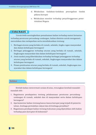 Pendidikan Kewarganegaraan SMP Kelas VIII


                             d. Melakukan    tindakan-tindakan   pencegahan   tindak
                                 pidana korupsi

                             e. Melakukan monitor terhadap penyelenggaraan peme-
                                rintahan Negara




    Coba Amati
         Untuk lebih meningkatkan pemahaman kalian terhadap materi ketaatan
  terhadap peraturan perundang-undangan, kalian diminta untuk mengamati,
  menulsikan dan melaporkan serta mendiskusikan tentang:

  1. Berbagai aturan yang berlaku di rumah, sekolah, lingku-ngan masyarakat
     dan dalam kehidupan bernegara!
  2. Berbagai pelanggaran terhadap aturan yang berlaku di rumah, sekolah,
      lingkungan masyarakat dan dalam kehidupan bernegara!
  3. Jenis sanksi yang diberlakukan terhadap berbagai pelanggaran terhadap
      aturan yang berlaku di rumah, sekolah, lingkungan masyarakat dan dalam
      kehidupan bernegara!
  4. Proses pembuatan aturan yang berlaku di rumah, sekolah, lingkungan ma-
      syarakat dan dalam kehidupan bernegara!




 Reﬂeksi


      Setelah kalian mencermati uraian di atas, renungkan kembali masalah-
  masalah sbb :

  1. Bagaimana pendapatmu tentang pelaksanaan peraturan perundang-
     undangan di rumah, sekolah dan di masyarakat serta dalam kehidupan
      bernegara?
  2. Apa komentar kalian tentang kasus-kasus korupsi yang terjadi di pemerin-
      tahan, lembaga perwakilan rakyat dan di lembaga peradilan?
  3. Bagaimana pendapat kalian tentang hukuman yang dijatuhkan oleh hakim
      terhadap para koruptor di Indonesia?




   98
 