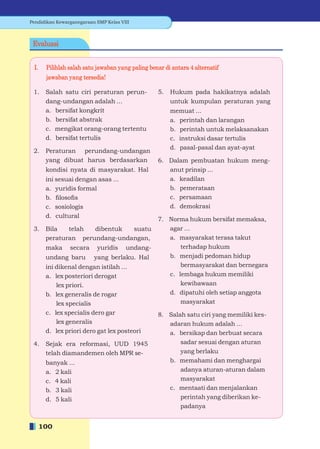 Pendidikan Kewarganegaraan SMP Kelas VIII



 Evaluasi


 I.    Pilihlah salah satu jawaban yang paling benar di antara 4 alternatif
       jawaban yang tersedia!

 1.    Salah satu ciri peraturan perun-            5.   Hukum pada hakikatnya adalah
       dang-undangan adalah ...                         untuk kumpulan peraturan yang
       a. bersifat kongkrit                             memuat ...
       b. bersifat abstrak                              a. perintah dan larangan
       c. mengikat orang-orang tertentu                 b. perintah untuk melaksanakan
       d. bersifat tertulis                             c. instruksi dasar tertulis
                                                        d. pasal-pasal dan ayat-ayat
 2.    Peraturan perundang-undangan
       yang dibuat harus berdasarkan               6. Dalam pembuatan hukum meng-
       kondisi nyata di masyarakat. Hal               anut prinsip ...
       ini sesuai dengan asas ...                     a. keadilan
       a. yuridis formal                              b. pemerataan
       b. ﬁlosoﬁs                                     c. persamaan
       c. sosiologis                                  d. demokrasi
       d. cultural
                                                   7. Norma hukum bersifat memaksa,
 3.    Bila   telah  dibentuk  suatu                  agar ...
       peraturan perundang-undangan,                  a. masyarakat terasa takut
       maka     secara     yuridis     undang-            terhadap hukum
       undang baru        yang berlaku. Hal           b. menjadi pedoman hidup
       ini dikenal dengan istilah ...                     bermasyarakat dan bernegara
       a. lex posteriori derogat                      c. lembaga hukum memiliki
           lex priori.                                    kewibawaan
       b. lex generalis de rogar                      d. dipatuhi oleh setiap anggota
           lex specialis                                  masyarakat
       c. lex specialis dero gar                   8. Salah satu ciri yang memiliki kes-
           lex generalis                              adaran hukum adalah ...
       d. lex priori dero gat lex posteori            a. bersikap dan berbuat secara
 4.    Sejak era reformasi, UUD 1945                      sadar sesuai dengan aturan
       telah diamandemen oleh MPR se-                     yang berlaku
       banyak ...                                     b. memahami dan menghargai
       a. 2 kali                                          adanya aturan-aturan dalam
       c. 4 kali                                          masyarakat
       b. 3 kali                                      c. mentaati dan menjalankan
       d. 5 kali                                          perintah yang diberikan ke-
                                                          padanya


      100
 
