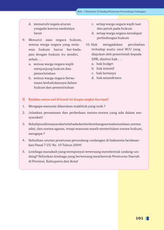 Bab - 3 Ketaatan Terhadap Peraturan Perundang-Undangan




     d. mematuhi segala aturan                    c. setiap warga negara wajib taat
        yangada karena sanksinya                     dan patuh pada hukum
        berat                                     d. setiap warga negara mendapat
                                                     perlindungan hukum
9.   Menurut asas negara hukum,
     semua warga negara yang mela-           10. Hak    mengadakan    perubahan
     wan   hukum      harus    ber-hada-         terhadap suatu usul RUU yang
     pan dengan hukum itu sendiri,                diajukan oleh pemerintah kepada
     sebab . . .                                  DPR, disebut hak . . .
     a. semua warga negara wajib                  a. hak budget
        menjunjung hukum dan                      b. hak inisiatif
        pemerintahan                              c. hak bertanya
     b. semua warga negara bersa-                 d. hak amandemen
        maan kedudukannya dalam
        hukum dan pemerintahan


II. Kerjakan semua soal di bawah ini dengan singkat dan tepat!

1.   Mengapa manusia dikatakan makhluk yang unik ?

2.   Jelaskan persamaan dan perbedaan norma-norma yang ada dalam ma-
     syarakat!

3.   Sekalipundimasyarakattelahadadanberkembangnormakesusilaan,norma
     adat, dan norma agama, tetapi manusia masih memerlukan norma hukum,
     mengapa ?

4.   Sebutkan urutan peraturan perundang-undangan di Indonesia berdasar-
     kan Pasal 7 UU No. 10 Tahun 2004!

5.   Lembaga manakah yang mempunyai wewenang membentuk undang-un-
     dang? Sebutkan lembaga yang berwenang membentuk Peraturan Daerah
     di Provinsi, Kabupaten dan Kota!




                                                                                    101
 