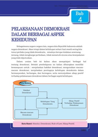 v
                                              Bab - 4 Pelaksanaan Demokrasi Dalam Berbagai
                                                                            Aspek Kehidupan



                                                                         Bab
                                                                            4
PELAKSANAAN DEMOKRASI
DALAM BERBAGAI ASPEK
KEHIDUPAN
     Sebagaimana negara-negara lain, negara kita Republik Indonesia adalah
negara demokrasi. Akan tetapi dalam kehidupan sehari-hari masih sering kita
temui perilaku yang tidak demokratis, misalnya berupa tindakan sewenang-
wenang, tidak menghargai perbedaan, tidak mematuhi aturan atau kesepakatan
yang telah diputuskan.
     Dalam    uraian   bab   ini   kalian   akan   mempelajari        berbagai      hal
tentang demokrasi. Setelah pembelajaran ini kalian diharapkan memiliki
kemampuan untuk : menjelaskan hakikat demokrasi; menguraikan macam-
macam demokrasi; menjelaskan pentingnya kehidupan demokratis dalam
bermasyarakat, berbangsa, dan bernegara; serta menunjukkan sikap positif
terhadap pelaksanaan demokrasi dalam berbagai aspek kehidupan.


        Peta Konsep


           Hakikat
          Demokrasi




                               Kehidupan Yang                   Sikap Positif
                                 Demokratis                Terhadap Pelaksanaan
                                                                 Demokrasi



         Macam-macam
          Demokrasi




          Kata Kunci: Absolut; Demokrasi; Rule of Law; Sikap Positif.


                                                                                 103
 