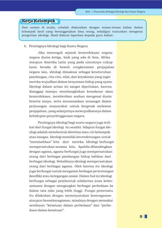 Bab - 1 Pancasila Sebagai Ideologi dan Dasar Negara



Kerja Kelompok
Dari uraian di muka, cobalah diskusikan dengan teman-teman kalian dalam
kelompok kecil yang beranggotakan lima orang, sekaligus rumuskan mengenai
pengertian ideologi. Hasil diskusi laporkan kepada guru kalian.


 b. Pentingnya Ideologi bagi Suatu Negara

         Jika menengok sejarah kemerdekaan negara-
    negara dunia ketiga, baik yang ada di Asia, Afrika
    maupun Amerika Latin yang pada umumnya cukup
    lama berada di bawah cengkeraman penjajahan
    negara lain, ideologi dimaknai sebagai keseluruhan
    pandangan, cita-cita, nilai, dan keyakinan yang ingin
    mereka wujudkan dalam kenyataan hidup yang nyata.
    Ideologi dalam artian ini sangat diperlukan, karena
    dianggap mampu membangkitkan kesadaran akan
    kemerdekaan, memberikan arahan mengenai dunia
    beserta isinya, serta menanamkan semangat dalam
    perjuangan masyarakat untuk bergerak melawan
    penjajahan, yang selanjutnya mewujudkannya dalam
    kehidupan penyelenggaraan negara.

         Pentingnya ideologi bagi suatu negara juga terli-
    hat dari fungsi ideologi itu sendiri. Adapun fungsi ide-
    ologi adalah membentuk identitas atau ciri kelompok
    atau bangsa. Ideologi memiliki kecenderungan untuk
    “memisahkan” kita     dari   mereka. Ideologi berfungsi
    mempersatukan sesama kita. Apabila dibandingkan
    dengan agama, agama berfungsi juga mempersatukan
    orang dari berbagai pandangan hidup bahkan dari
    berbagai ideologi. Sebaliknya ideologi mempersatukan
    orang dari berbagai agama. Oleh karena itu ideologi
    juga berfungsi untuk mengatasi berbagai pertentangan
    (konﬂik) atau ketegangan sosial. Dalam hal ini ideologi
    berfungsi sebagai pembentuk solidaritas (rasa keber-
    samaan) dengan mengangkat berbagai perbedaan ke
    dalam tata nilai yang lebih tinggi. Fungsi pemersatu
    itu dilakukan dengan memenyatukan keseragaman
    ataupun keanekaragaman, misalnya dengan memakai
    semboyan “kesatuan dalam perbedaan” dan “perbe-
    daan dalam kesatuan”.

                                                                                        5
 