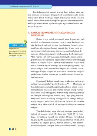 Pendidikan Kewarganegaraan SMP Kelas VIII



                               Pembelajaran ini sangat penting bagi kalian, agar ka-
                         lian mampu memahami dengan baik demokrasi serta pelak-
                         sanaannya dalam berbagai aspek kehidupan. Pada saatnya
                         kelak, kalian akan mampu berpartisipasi dalam menciptakan
                         kehidupan demokrasi, sejalan dengan tujuan Pendidikan Ke-
                         warganegaraan.


                         A. HAKIKAT DEMOKRASI DAN MACAM-MACAM
                            DEMOKRASI
                                     Kalian tentu sudah mengenal kata demokrasi, baik
                              melalui pembicaraan maupun pemberitaan berbagai me-
    Inkuiri Nilai             dia. Istilah demokrasi berasal dari bahasa Yunani, yakni
Bagaimana                     dari kata demos yang berarti rakyat dan kratos yang be-
pendapatmu tentang            rarti memerintah. Abraham Lincoln mengatkan bahwa de-
kedaulatan tertinggi          mokrasi adalah sistem pemerintahan yang diselenggarakan
ditangan rakyat
                              “dari rakyat, oleh rakyat, dan untuk rakyat”. Dalam sistem
                              pemerintahan demokrasi, kedaulatan (kekuasaan tertinggi)
                              berada di tangan rakyat. Apakah hal itu berarti rakyat akan
                              melaksanakan kedaulatannya secara langsung? Tentu saja
                              tidak. Rakyat akan mewakilkan kepada wakil-wakil rakyat,
                              sehingga dengan pengertian seperti itu, demokrasi yang di-
                              praktikkan disebut demokrasi perwakilan atau demokrasi
                              tak langsung.

                                    Pernahkah kalian mendengar ungkapan bahwa pe-
                              milihan umum adalah “pesta demokrasi”?  Meskipun ka-
                              lian belum mempunyai hak pilih, akan tetapi kalian tentu
                              menyaksikan suasana kemeriahan ketika orang tuamu,
                              kakakmu, dan tetanggamu berbondong-bondong menuju
                              ke Tempat Pemungutan Suara (TPS). Apa yang mereka
                              kerjakan? Mereka sedang menggunakan haknya sebagai
                              warga negara, yaitu hak pilih untuk memilih wakil-wakil
                              rakyat yang akan duduk di lembaga-lembaga perwakilan
                              rakyat.

                                   Tahukah kalian yang disebut lembaga perwakilan
                              rakyat di negara kita? Berdasarkan UUD 1945, lem-
                              baga perwakilan rakyat itu adalah Dewan Perwakilah
                              Rakyat (DPR) dan Dewan Perwakilan Daerah (DPD). DPR
                              dibentuk di tingkat pusat, daerah provinsi, dan daerah
                              kabupaten/kota. Dengan demikian selain dikenal adanya
   104
 