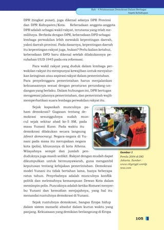 Bab - 4 Pelaksanaan Demokrasi Dalam Berbagai
                                                                           Aspek Kehidupan


DPR (tingkat pusat), juga dikenal adanya DPR Provinsi
dan DPR Kabupaten/Kota.       Keberadaan anggota-anggota
DPR adalah sebagai wakil rakyat, terutama yang telah me-
milihnya. Berbeda dengan DPR, keberadaan DPD sebagai
lembaga perwakilan lebih mewakili kepentingan daerah,
yakni daerah provinsi. Pada dasarnya, kepentingan daerah
itu kepentingan rakyat juga, bukan? Perlu kalian ketahui,
keberadaan DPD baru dikenal setelah dilakukannya pe-
rubahan UUD 1945 pada era reformasi.

     Para wakil rakyat yang duduk dalam lembaga per-
wakilan rakyat itu mempunyai kewajiban untuk menyalur-
kan keinginan atau aspirasi rakyat dalam pemerintahan.
Para penyelenggara pemerintahan harus menjalankan
kekuasaannya sesuai dengan peraturan perundang-un-
dangan yang berlaku. Dalam hubungan ini, DPR bertugas
mengawasi jalannya pemerintahan, dan pemerintah wajib
memperhatikan suara lembaga perwakilan rakyat itu.

    Sejak kapankah munculnya pa-
ham demokrasi? Gagasan tentang de-
mokrasi   sesungguhnya       sudah    mun-
cul sejak sekitar abad ke-5 SM, pada
masa Yunani Kuno. Pada waktu itu
demokrasi dilakukan secara langsung
(direct democracy). Negara-negara di Yu-
nani pada masa itu merupakan negara
kota (polis), khususnya di kota Athena.
Wilayahnya    sempit   dan   jumlah   pen-                         Gambar 1
duduknya juga masih sedikit. Rakyat dengan mudah dapat             Pemilu 2004 di DKI
dikumpulkan untuk bermusyawarah, guna mengambil                    Jakarta. Sumber :
                                                                   www.citycrypt.wordp
keputusan tentang kebijakan pemerintahan. Demokrasi
                                                                   ress.com
model Yunani itu tidak bertahan lama, hanya beberapa
ratus tahun. Penyebabnya adalah munculnya konﬂik
politik dan melemahnya kemampuan Dewan Kota dalam
memimpin polis. Puncaknya adalah ketika Romawi menyer-
bu Yunani dan kemudian menjajahnya, yang hal itu
menandai runtuhnya demokrasi di Yunani.

     Sejak runtuhnya demokrasi, bangsa Eropa hidup
dalam sistem monarki absolut dalam kurun waktu yang
panjang. Kekuasaan yang demikian berlangsung di Eropa

                                                                                105
 