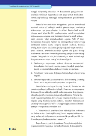 Pendidikan Kewarganegaraan SMP Kelas VIII


                             hingga menjelang abad ke-19. Kekuasaan yang absolut
                             (mutlak) tersebut digunakan oleh raja untuk bertindak
                             sewenang-wenang, sehingga mengakibatkan penderitaan
                             rakyat.

                                 Setelah berabad-abad tenggelam, paham demokrasi
                             kembali muncul, sebagai reaksi penentangan terhadap
                             kekuasaan raja yang absolut tersebut. Pada abad ke-19
                             hingga awal abad ke-20, usaha-usaha untuk membatasi
                             kekuasaan penguasa agar tidak menjurus ke arah kekua-
                             saan absolut telah menghasilkan ajaran Rule of Law
                             (kekuasaan hukum). Ajaran ini menegaskan bahwa yang
                             berdaulat dalam suatu negara adalah hukum. Semua
                             orang, baik rakyat biasa maupun penguasa wajib tunduk
                             pada hukum. Diberlakukannya ajaran ini guna meng-
                             hindarkan tindakan sewenang-wenang penguasa terhadap
                             rakyat. Dengan kata lain, hak-hak rakyat akan terlindungi.
                             Adapun unsur-unsur rule of law itu meliputi :

                             1. Berlakunya supremasi hukum (hukum menempati
                                kedudukan tertinggi; semua orang tunduk pada hu-
                                 kum), sehingga tidak ada kesewenang-wenangan.

                             2. Perlakuan yang sama di depan hukum bagi setiap warga
                                negara.

                             3. Terlindunginya hak-hak manusia oleh Undang-Undang
                                Dasar serta keputusan-keputusan pengadilan.

                                 Setelah berakhirnya Perang Dunia II, demokrasi di-
                             pandang sebagai pilihan terbaik oleh hampir semua negara
                             di dunia. Negara kita Republik Indonesia yang diproklama-
                             sikan hampir bersamaan dengan berakhirnya Perang Du-
                             nia II juga menyatakan diri sebagai negara demokrasi atau
                             negara yang berkedaulatan rakyat. Bacalah Pembukaan
                             Undang Undang Dasar 1945, yang penggalan alinea keem-
                             patnya sebagaimana kutipan ini!

                                   “... disusunlah kemerdekaan kebangsaan Indonesia
                             itu dalam suatu Undang Undang Dasar Negara Indonesia,
                             yang terbentuk dalam suatu susunan Negara Republik In-
                             donesia yang berkedaulatan rakyat ...”

                                   Pada konperensi International Commission of Jurists
                             (organisasi internasional para ahli hukum) di Bangkok ta-
   106
 