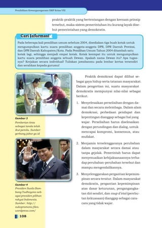 Pendidikan Kewarganegaraan SMP Kelas VIII


                              praktik-praktik yang bertentangan dengan keenam prinsip
                              tersebut, maka sistem pemerintahan itu kurang layak dise-
                              but pemerintahan yang demokratis.

    Cari Informasi
  Pada beberapa kali pemilihan umum sebelum 2004, disediakan tiga buah kotak untuk
  mengumpulkan kartu suara pemilihan anggota-anggota DPR, DPR Daerah Provinsi,
  dan DPR Daerah Kabupaten/Kota. Pada Pemilihan Umum Tahun 2004 ditambah satu
  kotak lagi, sehingga menjadi empat kotak. Kotak keempat itu untuk mengumpulkan
  kartu suara pemilihan anggota sebuah Dewan. Apakah nama Dewan itu? Apa tugas-
  nya? Kerjakan secara individual! Tuliskan jawabanmu pada lembar kertas tersendiri
  dan serahkan kepada gurumu!


                                                   Praktik demokrasi dapat dilihat se-
                                             bagai gaya hidup serta tatanan masyarakat.
                                             Dalam pengertian ini, suatu masyarakat
                                             demokratis mempunyai nilai-nilai sebagai
                                             berikut.

                                             1. Menyelesaikan perselisihan dengan da-
                                                mai dan secara melembaga. Dalam alam
                                                 demokrasi, perbedaan pendapat dan
Gambar 3                                         kepentingan dianggap sebagai hal yang
Pemberian tinta                                  wajar. Perselisihan harus diselesaikan
sebagai tanda telah                              dengan perundingan dan dialog, untuk
ikut pemilu. Sumber:
                                                 mencapai kompromi, konsensus, atau
gerbang.jabar.go.id
                                                 mufakat.

                                             2. Menjamin terselenggaranya perubahan
                                                dalam masyarakat secara damai atau
                                                 tanpa gejolak. Pemerintah harus dapat
                                                 menyesuaikan kebijaksanaannya terha-
                                                 dap perubahan-perubahan tersebut dan
                                                 mampu mengendalikannya.

                                             3. Menyelenggarakan pergantian kepemim-
                                                pinan secara teratur. Dalam masyarakat
Gambar 4                                         demokratis, pergantian kepemimpinan
Presiden Susilo Bam-                             atas dasar keturunan, pengangangka-
bang Yudhoyono seb-
                                                 tan diri sendiri, dan coup d’etat (perebu-
agai presiden pilihan
rakyat Indonesia.                                tan kekuasaan) dianggap sebagai cara-
Sumber : http://                                 cara yang tidak wajar.
sukopramono.ﬁles.
wordpress.com/

   108
 