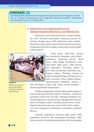 Pendidikan Kewarganegaraan SMP Kelas VIII



   Coba Amati
  Amatilah praktik-praktik demokrasi langsung di lingkungan tempat tinggalmu! Dalam
  hal apa mereka bermusyawarah dan mengambil keputusan bersama? Kemukakan
  hasil pengamatanmu itu di depan kelas.




                         B. KEHIDUPAN YANG DEMOKRATIS DALAM
                            BERMASYARAKAT, BERBANGSA, DAN BERNEGARA
                                     Sepanjang masa kemerdekaannya, bangsa Indone-
                              sia telah mencoba menerapkan bermacam-macam de-
                              mokrasi. Hingga tahun 1959, dijalankan suatu praktik
                              demokrasi yang cenderung pada sistem Demokrasi Liberal,
                              sebagaimana berlaku di negara-negara Barat yang bersifat
                              individualistik.

                                                      Pada tahun 1959-1966 diterap-
                                                 kan Demokrasi Terpimpin, yang dalam
                                                 praktiknya    cenderung     otoriter.   Mulai
                                                 tahun 1966 hingga berakhirnya masa
                                                 Orde Baru pada tahun 1998 diterap-
                                                 kan   Demokrasi      Pancasila.    Model   ini
                                                 pun tidak mendorong tumbuhnya par-
                                                 tisipasi   rakyat.   Berbagai     macam    de-
                                                 mokrasi yang diterapkan di Indonesia itu
                                                 pada umumnya belum sejalan dengan
Gambar 6                                         prinsip-prinsip demokrasi, karena ti-
Unjuk rasa, sesuatu           dak tersedianya ruang yang cukup untuk mengeks-
yang biasa dalam              presikan kebebasan warga negara.
demokrasi. Sumber:
paiton34.info                      Berdasar pengalaman sejarah, tidak sedikit penguasa
                              yang cenderung bertindak otoriter, diktaktor, membatasi
                              partisipasi rakyat dan lain-lain. Mengapa demikian? Ya,
                              sebab penguasa itu sering merasa terganggu kekusaannya
                              akibat partisipasi rakyat terhadap pemerintahan. Parti-
                              sipasi itu dapat berupa usul, saran, kritik, protes, unjuk
                              rasa atau penggunaan kebebasan menyatakan pendapat
                              lainnya.

                                   Sesudah bergulirnya reformasi pada tahun 1998,
                              kebebasan berbicara dan menyatakan pendapat, kebe-
                              basan memilih, kebebasan berpolitik dan lain-lain semakin

   110
 