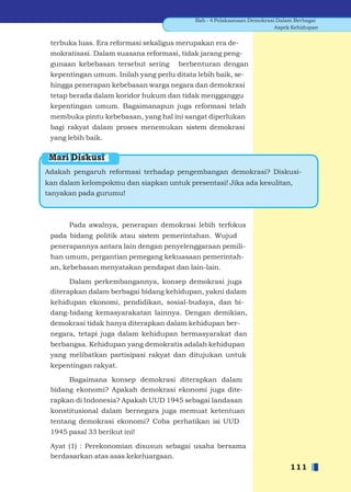 Bab - 4 Pelaksanaan Demokrasi Dalam Berbagai
                                                                         Aspek Kehidupan


 terbuka luas. Era reformasi sekaligus merupakan era de-
 mokratisasi. Dalam suasana reformasi, tidak jarang peng-
 gunaan kebebasan tersebut sering      berbenturan dengan
 kepentingan umum. Inilah yang perlu ditata lebih baik, se-
 hingga penerapan kebebasan warga negara dan demokrasi
 tetap berada dalam koridor hukum dan tidak mengganggu
 kepentingan umum. Bagaimanapun juga reformasi telah
 membuka pintu kebebasan, yang hal ini sangat diperlukan
 bagi rakyat dalam proses menemukan sistem demokrasi
 yang lebih baik.

 Mari Diskusi
Adakah pengaruh reformasi terhadap pengembangan demokrasi? Diskusi-
kan dalam kelompokmu dan siapkan untuk presentasi! Jika ada kesulitan,
tanyakan pada gurumu!



      Pada awalnya, penerapan demokrasi lebih terfokus
 pada bidang politik atau sistem pemerintahan. Wujud
 penerapannya antara lain dengan penyelenggaraan pemili-
 han umum, pergantian pemegang kekuasaan pemerintah-
 an, kebebasan menyatakan pendapat dan lain-lain.

       Dalam perkembangannya, konsep demokrasi juga
 diterapkan dalam berbagai bidang kehidupan, yakni dalam
 kehidupan ekonomi, pendidikan, sosial-budaya, dan bi-
 dang-bidang kemasyarakatan lainnya. Dengan demikian,
 demokrasi tidak hanya diterapkan dalam kehidupan ber-
 negara, tetapi juga dalam kehidupan bermasyarakat dan
 berbangsa. Kehidupan yang demokratis adalah kehidupan
 yang melibatkan partisipasi rakyat dan ditujukan untuk
 kepentingan rakyat.

      Bagaimana konsep demokrasi diterapkan dalam
 bidang ekonomi? Apakah demokrasi ekonomi juga dite-
 rapkan di Indonesia? Apakah UUD 1945 sebagai landasan
 konstitusional dalam bernegara juga memuat ketentuan
 tentang demokrasi ekonomi? Coba perhatikan isi UUD
 1945 pasal 33 berikut ini!

 Ayat (1) : Perekonomian disusun sebagai usaha bersama
 berdasarkan atas asas kekeluargaan.
                                                                             111
 