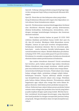 Pendidikan Kewarganegaraan SMP Kelas VIII



                             Ayat (2) : Cabang-cabang produksi yang penting bagi nega-
                             ra dan menguasai hajat hidup orang banyak dikuasai oleh
                             negara.
                             Ayat (3) : Bumi dan air dan kekayaan alam yang terkan-
                             dung di dalamnya dikuasai oleh negara dan digunakan un-
                             tuk sebesar-besar kemakmuran rakyat.
                             Ayat (4) : Perekonomian nasional diselenggarakan berdasar
                             atas demokrasi ekonomi dengan prinsip kebersamaan,
                             eﬁsiensi berkeadilan, berkelanjutan, kemandirian, serta
                             dengan menjaga keseimbangan kemajuan dan kesatuan
                             ekonomi nasional.
                                    Perlu kalian ketahui bahwa isi pasal 33 UUD 1945
                             sebelum diadakan perubahan hanya terdiri dari ayat (1),
                             (2), dan (3) tersebut. Meskipun tidak dinyatakan secara
                             eksplisit, namun isi ayat-ayat tersebut mengisyaratkan
                             berlakunya demokrasi ekonomi. Hal itu tercermin pada
                             kata-kata: usaha bersama, bersifat kekeluargaan, dan
                             untuk kemakmuran rakyat. Setelah dilakukan perubahan
                             terhadap UUD 1945, muncullah pasal 33 ayat (4) tersebut.
                             Perubahan itu semakin menguatkan berlakunya demokrasi
                             ekonomi dalam sistem perekonomian di Indonesia.
                                    Apa makna demokrasi ekonomi? Untuk memahami
                             hal tersebut, perlu kalian pahami lagi makna demokrasi.
                             Makna demokrasi yang sangat mendasar adalah partisi-
                             pasi atau keikutsertaan seluruh rakyat atau warga dalam
                             menentukan kehidupan bersama. Posisi rakyat atau warga
                             bukan sebagai objek, melainkan sebagai subjek dalam
                             kehidupan bersama. Tujuan akhirnya adalah tercipta-
                             nya kesejahteraan seluruh rakyat atau warga. Demikian
                             pula halnya dalam bidang ekonomi. Persoalannya adalah
                             bagaimana agar rakyat atau warga ikut serta dalam ke-
                             giatan ekonomi, baik dalam proses produksi maupun dis-
                             tribusi. Keikutsertaan rakyat dalam proses produksi bukan
                             semata-mata sebagai alat produksi atau buruh yang beker-
                             ja pada majikan dengan upah yang rendah. Mereka harus
                             ikut menikmati keuntungan-keuntungan yang diperoleh
                             dari hasil produksi itu dengan memperoleh jaminan hidup
                             yang layak. Dengan demikian akan tercipta kesejahteraan
                             rakyat.

   112
 