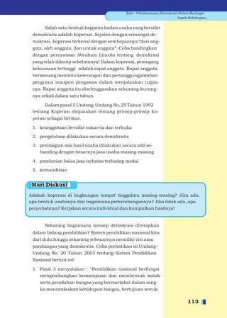 Bab - 4 Pelaksanaan Demokrasi Dalam Berbagai
                                                                        Aspek Kehidupan


      Salah satu bentuk kegiatan badan usaha yang bersifat
 demokratis adalah koperasi. Sejalan dengan semangat de-
 mokrasi, koperasi terkenal dengan semboyannya “dari ang-
 gota, oleh anggota, dan untuk anggota”. Coba bandingkan
 dengan pernyataan Abraham Lincoln tentang demokrasi
 yang telah dikutip sebelumnya! Dalam koperasi, pemegang
 kekuasaan tertinggi adalah rapat anggota. Rapat anggota
 berwenang meminta keterangan dan pertanggungjawaban
 pengurus maupun pengawas dalam menjalankan tugas-
 nya. Rapat anggota itu diselenggarakan sekurang-kurang-
 nya sekali dalam satu tahun.

      Dalam pasal 5 Undang-Undang No. 25 Tahun 1992
 tentang Koperasi dinyatakan tentang prinsip-prinsip ko-
 perasi sebagai berikut.

 1. keanggotaan bersifat sukarela dan terbuka

 2. pengelolaan dilakukan secara demokratis

 3. pembagian sisa hasil usaha dilakukan secara adil se-
    banding dengan besarnya jasa usaha masing-masing

 4. pemberian balas jasa terbatas terhadap modal

 5. kemandirian


 Mari Diskusi
Adakah koperasi di lingkungan tempat tinggalmu masing-masing? Jika ada,
apa bentuk usahanya dan bagaimana perkembangannya? Jika tidak ada, apa
penyebabnya? Kerjakan secara individual dan kumpulkan hasilnya!


      Sekarang bagaimana konsep demokrasi diterapkan
 dalam bidang pendidikan? Sistem pendidikan nasional kita
 dari dulu hingga sekarang sebenarnya memiliki visi atau
 pandangan yang demokratis. Coba perhatikan isi Undang-
 Undang No. 20 Tahun 2003 tentang Sistem Pendidikan
 Nasional berkut ini!

 1. Pasal 3 menyatakan : “Pendidikan nasional berfungsi
    mengembangkan kemampuan dan membentuk watak
    serta peradaban bangsa yang bermartabat dalam rang-
    ka mencerdaskan kehidupan bangsa, bertujuan untuk

                                                                            113
 
