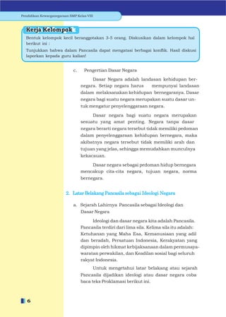 Pendidikan Kewarganegaraan SMP Kelas VIII



  Kerja Kelompok
  Bentuk kelompok kecil beranggotakan 3-5 orang. Diskusikan dalam kelompok hal
  berikut ini :
  Tunjukkan bahwa dalam Pancasila dapat mengatasi berbagai konﬂik. Hasil diskusi
  laporkan kepada guru kalian!


                             c.    Pengertian Dasar Negara

                                       Dasar Negara adalah landasan kehidupan ber-
                                  negara. Setiap negara harus  mempunyai landasan
                                  dalam melaksanakan kehidupan bernegaranya. Dasar
                                  negara bagi suatu negara merupakan suatu dasar un-
                                  tuk mengatur penyelenggaraan negara.

                                       Dasar negara bagi suatu negara merupakan
                                  sesuatu yang amat penting. Negara tanpa dasar
                                  negara berarti negara tersebut tidak memiliki pedoman
                                  dalam penyelenggaraan kehidupan bernegara, maka
                                  akibatnya negara tersebut tidak memiliki arah dan
                                  tujuan yang jelas, sehingga memudahkan munculnya
                                  kekacauan.

                                      Dasar negara sebagai pedoman hidup bernegara
                                  mencakup cita-cita negara, tujuan negara, norma
                                  bernegara.


                         2. Latar Belakang Pancasila sebagai Ideologi Negara

                             a. Sejarah Lahirnya Pancasila sebagai Ideologi dan
                                  Dasar Negara

                                       Ideologi dan dasar negara kita adalah Pancasila.
                                  Pancasila terdiri dari lima sila. Kelima sila itu adalah:
                                  Ketuhanan yang Maha Esa, Kemanusiaan yang adil
                                  dan beradab, Persatuan Indonesia, Kerakyatan yang
                                  dipimpin oleh hikmat kebijaksanaan dalam permusaya-
                                  waratan perwakilan, dan Keadilan sosial bagi seluruh
                                  rakyat Indonesia.
                                        Untuk mengetahui latar belakang atau sejarah
                                  Pancasila dijadikan ideologi atau dasar negara coba
                                  baca teks Proklamasi berikut ini.



   6
 