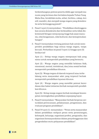 Pendidikan Kewarganegaraan SMP Kelas VIII


                                 berkembangnya potensi peserta didik agar menjadi ma-
                                 nusia yang beriman dan bertakwa kepada Tuhan Yang
                                 Maha Esa, berakhlak mulia, sehat, berilmu, cakap, kre-
                                 atif, mandiri, dan menjadi warga negara yang demokra-
                                 tis serta bertanggung jawab”.

                             2. Pasal 4 ayat (1) menyatakan : ”Pendidikan diselenggara-
                                kan secara demokratis dan berkeadilan serta tidak dis-
                                 kriminatif dengan menjunjung tinggi hak asasi manu-
                                 sia, nilai keagamaan, nilai kultural, dan kemajemukan
                                 bangsa”.

                             3. Pasal 5 menyatakan tentang jaminan hak untuk mem-
                                peroleh pendidikan bagi semua warga negara, tanpa
                                 kecuali. Perhatikan isi pasal 5 ayat (1) hingga ayat (5)
                                 berikut ini!

                                 Ayat (1) : Setiap warga negara mempunyai hak yang
                                 sama untuk memperoleh pendidikan yang bermutu.

                                 Ayat (2) : Warga negara yang memiliki kelainan ﬁsik,
                                 emosional, mental, intelektual, dan/atau sosial berhak
                                 memperoleh pendidikan khusus.

                                 Ayat (3) : Warga negara di daerah terpencil atau terbe-
                                 lakang serta masyarakat adat yang terpencil berhak
                                 memperoleh pendidikan layanan khusus.

                                 Ayat (4) : Warga negara yang memiliki potensi kecer-
                                 dasan dan bakat istimewa berhak memperoleh pendidi-
                                 kan khusus.

                                 Ayat (5) : Setiap warga negara berhak mendapat kesem-
                                 patan meningkatkan pendidikan sepanjang hayat.

                             4. Pasal 8 menyatakan: “Masyarakat berhak berperan ser-
                                ta dalam perencanaan, pelaksanaan, pengawasan, dan
                                 evaluasi program pendidikan”.

                             5. Pasal 54 ayat (1) menyatakan : “Peran serta masyarakat
                                dalam pendidikan meliputi peran serta perseorangan,
                                 kelompok, keluarga, organisasi profesi, pengusaha, dan
                                 organisasi kemasyarakatan dalam penyelenggaraan dan
                                 pengendalian mutu pelayanan pendidikan”.




   114
 