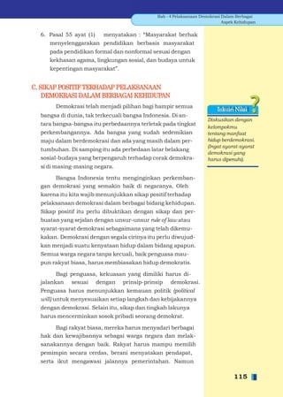 Bab - 4 Pelaksanaan Demokrasi Dalam Berbagai
                                                                            Aspek Kehidupan


  6. Pasal 55 ayat (1)   menyatakan : “Masyarakat berhak
     menyelenggarakan pendidikan berbasis masyarakat
     pada pendidikan formal dan nonformal sesuai dengan
     kekhasan agama, lingkungan sosial, dan budaya untuk
     kepentingan masyarakat”.


C. SIKAP POSITIF TERHADAP PELAKSANAAN
    DEMOKRASI DALAM BERBAGAI KEHIDUPAN
       Demokrasi telah menjadi pilihan bagi hampir semua
                                                                         Inkuiri Nilai
  bangsa di dunia, tak terkecuali bangsa Indonesia. Di an-
                                                                    Diskusikan dengan
  tara bangsa-bangsa itu perbedaannya terletak pada tingkat
                                                                    kelompokmu
  perkembangannya. Ada bangsa yang sudah sedemikian                 tentang manfaat
  maju dalam berdemokrasi dan ada yang masih dalam per-             hidup berdemokrasi.
                                                                    (Ingat syarat-syarat
  tumbuhan. Di samping itu ada perbedaan latar belakang
                                                                    demokrasi yang
  sosial-budaya yang berpengaruh terhadap corak demokra-            harus dipenuhi).
  si di masing-masing negara.

       Bangsa Indonesia tentu menginginkan perkemban-
  gan demokrasi yang semakin baik di negaranya. Oleh
  karena itu kita wajib menunjukkan sikap positif terhadap
  pelaksanaan demokrasi dalam berbagai bidang kehidupan.
  Sikap positif itu perlu dibuktikan dengan sikap dan per-
  buatan yang sejalan dengan unsur-unsur rule of law atau
  syarat-syarat demokrasi sebagaimana yang telah dikemu-
  kakan. Demokrasi dengan segala cirinya itu perlu diwujud-
  kan menjadi suatu kenyataan hidup dalam bidang apapun.
  Semua warga negara tanpa kecuali, baik penguasa mau-
  pun rakyat biasa, harus membiasakan hidup demokratis.

        Bagi penguasa, kekuasan yang dimiliki harus di-
  jalankan sesuai dengan prinsip-prinsip demokrasi.
  Penguasa harus menunjukkan kemauan politik (political
  will) untuk menyesuaikan setiap langkah dan kebijakannya
  dengan demokrasi. Selain itu, sikap dan tingkah lakunya
  harus mencerminkan sosok pribadi seorang demokrat.

       Bagi rakyat biasa, mereka harus menyadari berbagai
  hak dan kewajibannya sebagai warga negara dan melak-
  sanakannya dengan baik. Rakyat harus mampu memilih
  pemimpin secara cerdas, berani menyatakan pendapat,
  serta ikut mengawasi jalannya pemerintahan. Namun

                                                                                 115
 