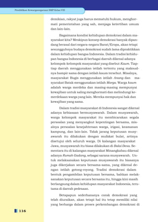 Pendidikan Kewarganegaraan SMP Kelas VIII


                             demikian, rakyat juga harus mematuhi hukum, menghor-
                             mati pemerintahan yang sah, menjaga ketertiban umum
                             dan lain-lain.

                                  Bagaimana kondisi kehidupan demokrasi dalam ma-
                             syarakat kita? Meskipun konsep demokrasi banyak dipan-
                             dang berasal dari negara-negara Barat/Eropa, akan tetapi
                             sesungguhnya budaya demokrasi sudah lama dipraktikkan
                             dalam kehidupan bangsa Indonesia. Dalam tradisi kehidu-
                             pan bangsa Indonesia di berbagai daerah dikenal adanya
                             kelompok-kelompok masyarakat yang disebut Kaum. Tiap-
                             tiap daerah menggunakan istilah tertentu yang maksud-
                             nya hampir sama dengan istilah kaum tersebut. Misalnya,
                             masyarakat Bugis menggunakan istilah Anang dan         ma-
                             syarakat Batak menggunakan istilah Marga. Warga kaum
                             adalah warga merdeka dan masing-masing mempunyai
                             kewajiban untuk saling menghormati dan melindungi ke-
                             merdekaan warga yang lain. Mereka mempunyai hak dan
                             kewajiban yang sama.

                                  Dalam tradisi masyarakat di Indonesia sangat dikenal
                             adanya kebiasaan bermusyawarah. Dalam musyawarah,
                             warga kelompok masyarakat itu membicarakan segala
                             persoalan yang menyangkut kepentingan bersama, mis-
                             alnya persoalan kesejahteraan warga, irigasi, keamanan
                             kampung, dan lain-lain. Tidak jarang keputusan musy-
                             awarah itu dilakukan dengan mufakat bulat, artinya
                             disetujui oleh seluruh warga. Di kalangan masyarakat
                             Jawa, musyawarah itu biasa dilakukan di Balai Desa. Se-
                             mentara itu di kalangan masyarakat Minangkabau dikenal
                             adanya Rumah Gadang, sebagai sarana musyawarah. Un-
                             tuk melaksanakan keputusan musyawarah itu biasanya
                             juga dikerjakan secara bersama-sama, yang dikenal de-
                             ngan istilah gotong-royong. Tradisi demokrasi dalam
                             bentuk pengambilan keputusan bersama, bahkan melak-
                             sanakan keputusan secara bersama itu, hingga kini masih
                             berlangsung dalam kehidupan masyarakat Indonesia, teru-
                             tama di daerah pedesaan.

                                   Betapapun sederhananya corak demokrasi yang
                             telah diuraikan, akan tetapi hal itu tetap memiliki nilai
                             yang berharga dalam proses perkembangan demokrasi di

   116
 