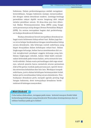 Bab - 4 Pelaksanaan Demokrasi Dalam Berbagai
                                                                           Aspek Kehidupan


 Indonesia. Dalam perkembangannya setelah mengalami
 kemerdekaan, bangsa Indonesia mampu menyesuaikan
 diri dengan sistem demokrasi modern. Lembaga-lembaga
 perwakilan rakyat dipilih secara langsung oleh rakyat
 melalui pemilihan umum. Di desa-desa pun kini diben-
 tuk Badan Permusyawaratan Desa (BPD) yang fungsi
 serta peranannya mirip dengan Dewan Perwakilan Rakyat
 (DPR). Itu semua merupakan bagian dari perkembang-
 an budaya demokrasi di Indonesia.

       Budaya demokrasi berarti menjadikan demokrasi se-
 bagai suatu kebiasaan hidup sehari-hari. Kalian juga har-
 us terus belajar berdemokrasi dengan membiasakan hidup
 secara demokratis. Ada beberapa contoh sederhana yang
 dapat diunjukkan dalam kehidupan sehari-hari. Dalam
 lingkungan keluarga, kalian harus membiasakan diri un-
 tuk menghormati pendapat anggota keluarga yang lain.
 Dalam lingkungan sekolah, kalian tidak boleh memak-
 sakan kehendak pada teman kalian, serta mematuhi tata
 tertib sekolah. Dalam suatu pertandingan olah raga misal-
 nya, seluruh peserta harus mematuhi aturan permainan
 (rule of the game), tunduk pada putusan juri, sportif, berse-
 dia menerima kekalahan dan lain-lain. Meskipun tampak
 sederhana, justru dalam kehidupan bermasyarakat itulah
 kalian perlu membiasakan hidup secara demokratis. Pem-
 budayaan demokrasi perlu menjadi agenda penting bagi
 bangsa Indonesia, demi terwujudnya kesadaran berde-
 mokrasi di kalangan masyarakat.



 Mari Diskusi
Coba kalian diskusikan, mengapa pada masa kolonial maupun feodal tidak
berkembang kehidupan yang demokratis! Rumuskan kesimpulannya dan se-
rahkan hasilnya pada guru kalian!




                                                                               117
 