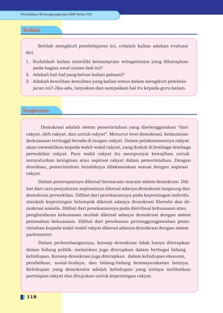 Pendidikan Kewarganegaraan SMP Kelas VIII



 Reﬂeksi


          Setelah mengikuti pembelajaran ini, cobalah kalian adakan evaluasi
  diri.

  1. Sudahkah kalian memiliki kemampuan sebagaimana yang diharapkan
     pada bagian awal uraian bab ini?
  2. Adakah hal-hal yang belum kalian pahami?
  3. Adakah kesulitan-kesulitan yang kalian temui dalam mengikuti pembela-
       jaran ini? Jika ada, tanyakan dan sampaikan hal itu kepada guru kalian.




 Rangkuman


           Demokrasi adalah sistem pemerintahan yang diselenggarakan “dari
   rakyat, oleh rakyat, dan untuk rakyat”. Menurut teori demokrasi, kedaulatan
   (kekuasaan tertinggi) berada di tangan rakyat. Dalam pelaksanaannya rakyat
   akan mewakilkan kepada wakil-wakil rakyat, yang duduk di lembaga-lembaga
   perwakilan rakyat. Para wakil rakyat itu mempunyai kewajiban untuk
   menyalurkan keinginan atau aspirasi rakyat dalam pemerintahan. Dengan
   demikian, pemerintahan hendaknya dilaksanakan sesuai dengan aspirasi
   rakyat.
          Dalam penerapannya dikenal bermacam-macam sistem demokrasi. Dili-
   hat dari cara penyaluran aspirasinya dikenal adanya demokrasi langsung dan
   demokrasi perwakilan. Dilihat dari penekanannya pada kepentingan individu
   ataukah kepentingan kelompok dikenal adanya demokrasi liberalis dan de-
   mokrasi sosialis. Dilihat dari penekanannya pada distribusi kekuasaan atau
   penghindaran kekuasaan mutlak dikenal adanya demokrasi dengan sistem
   pemisahan kekuasaan. Dilihat dari penekanan pertanggungjawaban peme-
   rintahan kepada wakil-wakil rakyat dikenal adanya demokrasi dengan sistem
   parlementer.
          Dalam perkembangannya, konsep demokrasi tidak hanya diterapkan
   dalam bidang politik, melainkan juga diterapkan dalam berbagai bidang
   kehidupan. Konsep demokrasi juga diterapkan dalam kehidupan ekonomi,
   pendidikan, sosial-budaya, dan bidang-bidang kemasyarakatan lainnya.
   Kehidupan yang demokratis adalah kehidupan yang intinya melibatkan
   partisipasi rakyat dan ditujukan untuk kepentingan rakyat.



   118
 