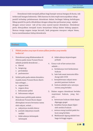 Bab - 4 Pelaksanaan Demokrasi Dalam Berbagai
                                                                                  Aspek Kehidupan



       Demokrasi telah menjadi pilihan bagi hampir semua bangsa di dunia, tak
 terkecuali bangsa Indonesia. Oleh karena itu kita wajib menunjukkan sikap
 positif terhadap pelaksanaan demokrasi dalam berbagai bidang kehidupan.
 Sikap positif itu perlu dibuktikan dengan sikap dan perbuatan yang sejalan
 dengan unsur-unsur rule of law atau syarat-syarat demokrasi. Demokrasi
 perlu diwujudkan menjadi suatu kenyataan hidup dalam bidang apapun.
 Semua warga negara tanpa kecuali, baik penguasa maupun rakyat biasa,
 harus membiasakan hidup demokratis




Evaluasi

I.   Pilihlah jawaban yang tepat di antara pilihan jawaban yang tersedia
     berikut ini!

1.   Demokrasi yang dilaksanakan di                 d. tidak adanya kepentingan
     Athena pada masa Yunani Kuno                      pribadi
     adalah praktik demokrasi ...              4. Unsur rule of law antara lain
     a. liberal                                   adalah ...
     b. langsung                                  a. berlakunya teori kedaulatan
     c. perwakilan                                   hukum
     d. parlementer                               b. hak-hak asasi manusia dilin-
2.   Istilah polis pada sistem demokra-              dungi oleh UUD
     si pada masa Yunani Kuno diarti-             c. kesejahteraan rakyat mem-
     kan sebagai ...                                 peroleh jaminan hukum
     a. negara kota                               d. hukum adalah satu-satunya
     b. negara desa                                  norma yang berlaku
     c. kekuasaan polisi                       5. Dalam negara demokrasi berlaku
     d. kekuasaan rakyat                          supremasi hukum, yang ber-
3.   Keputusan politik pada sistem                  arti ...
     demokrasi Yunani Kuno dapat                    a. ketentuan hukum tidak dapat
     ditetapkan secara bersama-sama                     diganggu gugat
     oleh rakyat, sebab ...                         b. keadilan hanya dapat diper-
     a. rakyatnya mudah diatur                          oleh melalui hukum
     b. jumlah rakyatnya masih                      c. semua orang tunduk pada hu-
         sedikit                                        kum yang berlaku
     c. tidak adanya kelompok-                      d. Mahkamah Agung adalah lem-
         kelompok                                       baga tertinggi negara


                                                                                       119
 