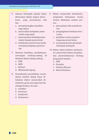 Pendidikan Kewarganegaraan SMP Kelas VIII




   6.   Adanya kelompok oposisi biasa              9. Dalam masyarakat demokratis,
        ditemukan dalam negara demo-                  pergantian   kekuasaan    secara
        krasi,    yang     peranannya       ada-      teratur dilakukan melalui pro-
        lah ...                                       ses ...
        a. memperjuangkan keadilan                    a. penunjukan oleh pendahulu-
            bagi rakyat                                   nya
        b. meluruskan kebijakan peme-                 b. pengangkatan berdasar ketu-
            rintah yang salah                             runan
        c. menyuarakan ketidakpuasan                  c. pemilihan umum yang ber-
            rakyat kepada pemerintah                      langsung secara bebas
        d. melakukan kontrol atau kritik              d. musyawarah para pemimpin
            terhadap kebijakan pemerin-                   kelompok-kelompok
            tah
                                                   10. Dalam sistem kabinet parlemen-
   7.   Sebelum disahkan, pembahasan                   ter, pemerintah dalam menjalan-
        rancangan undang-undang di-                   kan pemerintahannya bertang-
        lakukan dalam sidang-sidang ...               gung jawab kepada ...
        a. DPR                                        a. DPR
        b. MPR                                        b. Presiden
        c. Kabinet                                    c. Perdana Menteri
        d. Mahkamah Agung                             d. Ketua Parlemen
   8.   Penyelesaian perselisihan secara
        damai melalui dialog biasa di-
        lakukan dalam masyarakat de-
        mokratis, guna mencapai hal-hal
        sebagai berikut, kecuali ...
        a. mufakat
        b. kesatuan
        c. kompromi
        d. konsensus




   120
 