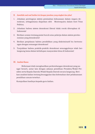 Bab - 4 Pelaksanaan Demokrasi Dalam Berbagai
                                                                              Aspek Kehidupan




II. Jawablah soal-soal berikut ini dengan jawaban yang singkat dan jelas!

1. Jelaskan pentingnya sistem pemisahan kekuasaan dalam negara de-
   mokrasi, sebagaimana diajarkan oleh Montesquieu dalam teori Trias
    Politica.

2. Jelaskan bahwa sistem demokrasi liberal tidak cocok diterapkan di
   Indonesia!

3. Berikan uraian tentang posisi buruh atau pekerja dalam sistem pereko-
   nomian yang demokratis!

4. Berikan penjelasan bahwa pendidikan yang diskriminatif itu bertenta-
   ngan dengan semangat demokrasi!

5. Tunjukkan bahwa praktik-praktik demokrasi sesungguhnya telah ber-
   langsung lama dalam kehidupan masyarakat desa di Indonesia!




III. Analisis Kasus

        Reformasi telah menghasilkan perkembangan demokrasi yang sa-
   ngat berarti, antar lain dengan adanya pemilihan Presiden/Wakil Pre-
   siden serta Kepala Daerah/Wakil Kepala Daerah secara langsung. Beri-
   kan analisis kalian tentang keunggulan dan kelemahan dari pelaksanaan
   pemilihan umum tersebut .

   Kumpulkan hasilnya kepada guru kalian.




                                                                                  121
 